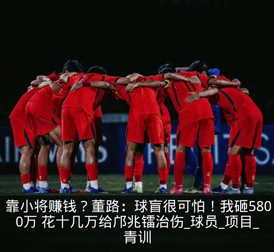 靠小将赚钱?董路:球盲很可怕!我砸5800万 花十几万给邝兆镭治伤_球员_项目_青训